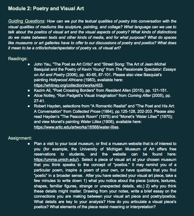 Module 2: Poetry and Visual Art   Guiding Questions: How can we put the textual qualities of poetry into conversation with the visual qualities of mediums like sculpture, painting, and collage? What language can we use to talk about the poetics of visual art and the visual aspects of poetry? What kinds of distinctions do we make between texts and other kinds of media, and for what purpose? What do spaces like museums or art galleries have to offer to our discussions of poetry and poetics? What does it mean to be a critic/scholar/spectator of poetry vs. of visual art?   Readings: John Yau, “The Poet as Art Critic” and “Street Song: The Art of Jean-Michel Basquiat and the Poetry of Kevin Young” from The Passionate Spectator: Essays on Art and Poetry (2006), pp. 40-65, 87-101. Please also view Basquiat’s painting Hollywood Africans (1983), available here: https://whitney.org/collection/works/453.   Kazim Ali, “Poet Crossing Borders” from Resident Alien (2015), pp. 121-151.   Alice Notley, “Ron Padgett’s Visual Imagination” from Coming After (2005), pp. 27-41.  Robert Hayden, selections from “A Romantic Realist” and “The Poet and His Art: A Conversation” from Collected Prose (1984), pp.125-128, 202-203. Please also read Hayden’s “The Peacock Room” (1975) and “Monet’s ‘Water Lilies’” (1970); and view Monet’s painting Water Lilies (1906), available here: https://www.artic.edu/artworks/16568/water-lilies.  Assignment: Plan a visit to your local museum, or find a museum website that is of interest to you (for example, the University of Michigan Museum of Art offers free reservations to students, and the website can be found here: https://umma.umich.edu/). Select a piece of visual art at your chosen museum that you think speaks to the concept of “poetics.” It may remind you of a particular poem, inspire a poem of your own, or have qualities that you find “poetic” in a broader sense.  After you have selected your visual art piece, take a few minutes to write down 1) what you notice about the piece (colors, textures, shapes, familiar figures, strange or unexpected details, etc.) 2) why you think these details might matter. Drawing from your notes, write a brief essay on the connections you are making between your visual art piece and poetry/poetics. What details are key to your analysis? How do you articulate a visual piece’s poetics? What elements of the piece resist meaning or interpretation? 